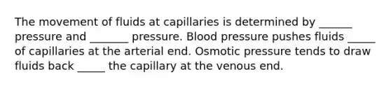 The movement of fluids at capillaries is determined by ______ pressure and _______ pressure. Blood pressure pushes fluids _____ of capillaries at the arterial end. Osmotic pressure tends to draw fluids back _____ the capillary at the venous end.