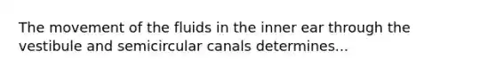 The movement of the fluids in the inner ear through the vestibule and semicircular canals determines...