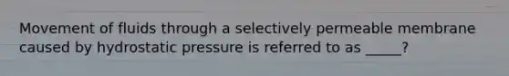 Movement of fluids through a selectively permeable membrane caused by hydrostatic pressure is referred to as _____?