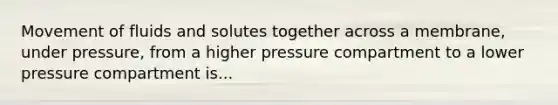 Movement of fluids and solutes together across a membrane, under pressure, from a higher pressure compartment to a lower pressure compartment is...