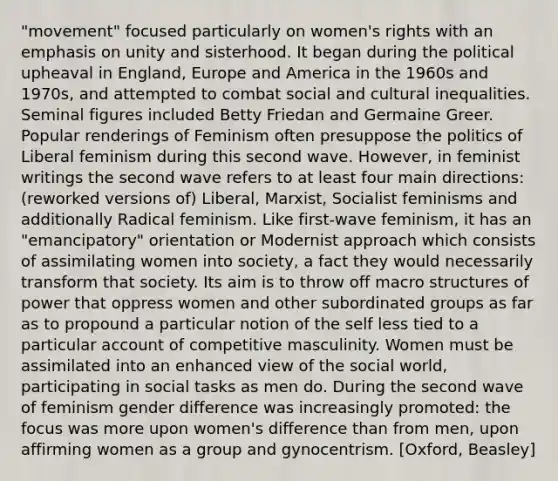 "movement" focused particularly on women's rights with an emphasis on unity and sisterhood. It began during the political upheaval in England, Europe and America in the 1960s and 1970s, and attempted to combat social and cultural inequalities. Seminal figures included Betty Friedan and Germaine Greer. Popular renderings of Feminism often presuppose the politics of Liberal feminism during this second wave. However, in feminist writings the second wave refers to at least four main directions: (reworked versions of) Liberal, Marxist, Socialist feminisms and additionally Radical feminism. Like first-wave feminism, it has an "emancipatory" orientation or Modernist approach which consists of assimilating women into society, a fact they would necessarily transform that society. Its aim is to throw off macro structures of power that oppress women and other subordinated groups as far as to propound a particular notion of the self less tied to a particular account of competitive masculinity. Women must be assimilated into an enhanced view of the social world, participating in social tasks as men do. During the second wave of feminism gender difference was increasingly promoted: the focus was more upon women's difference than from men, upon affirming women as a group and gynocentrism. [Oxford, Beasley]