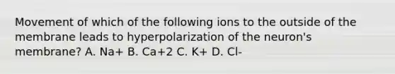 Movement of which of the following ions to the outside of the membrane leads to hyperpolarization of the neuron's membrane? A. Na+ B. Ca+2 C. K+ D. Cl-