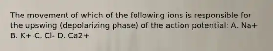 The movement of which of the following ions is responsible for the upswing (depolarizing phase) of the action potential: A. Na+ B. K+ C. Cl- D. Ca2+