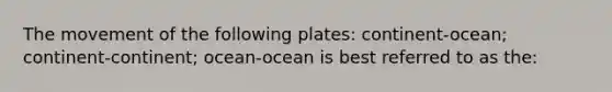 The movement of the following plates: continent-ocean; continent-continent; ocean-ocean is best referred to as the: