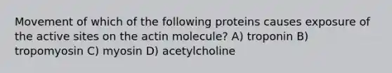 Movement of which of the following proteins causes exposure of the active sites on the actin molecule? A) troponin B) tropomyosin C) myosin D) acetylcholine