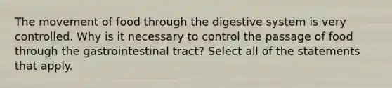 The movement of food through the digestive system is very controlled. Why is it necessary to control the passage of food through the gastrointestinal tract? Select all of the statements that apply.