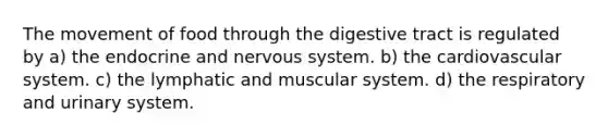 The movement of food through the digestive tract is regulated by a) the endocrine and nervous system. b) the cardiovascular system. c) the lymphatic and muscular system. d) the respiratory and urinary system.