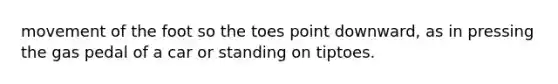 movement of the foot so the toes point downward, as in pressing the gas pedal of a car or standing on tiptoes.