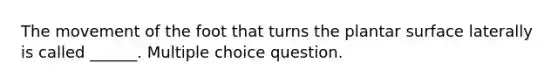 The movement of the foot that turns the plantar surface laterally is called ______. Multiple choice question.