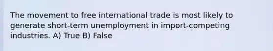 The movement to free international trade is most likely to generate short-term unemployment in import-competing industries. A) True B) False