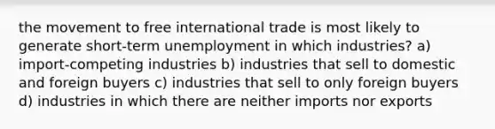 the movement to free international trade is most likely to generate short-term unemployment in which industries? a) import-competing industries b) industries that sell to domestic and foreign buyers c) industries that sell to only foreign buyers d) industries in which there are neither imports nor exports