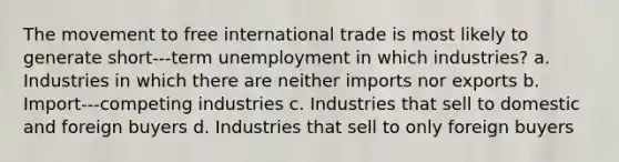 The movement to free international trade is most likely to generate short---term unemployment in which industries? a. Industries in which there are neither imports nor exports b. Import---competing industries c. Industries that sell to domestic and foreign buyers d. Industries that sell to only foreign buyers