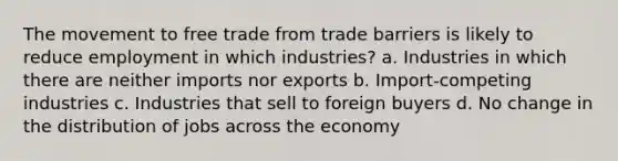 The movement to free trade from trade barriers is likely to reduce employment in which industries? a. Industries in which there are neither imports nor exports b. Import-competing industries c. Industries that sell to foreign buyers d. No change in the distribution of jobs across the economy