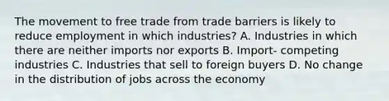 The movement to free trade from trade barriers is likely to reduce employment in which industries? A. Industries in which there are neither imports nor exports B. Import- competing industries C. Industries that sell to foreign buyers D. No change in the distribution of jobs across the economy