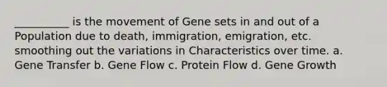 __________ is the movement of Gene sets in and out of a Population due to death, immigration, emigration, etc. smoothing out the variations in Characteristics over time. a. Gene Transfer b. Gene Flow c. Protein Flow d. Gene Growth