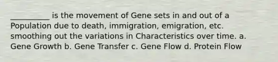 __________ is the movement of Gene sets in and out of a Population due to death, immigration, emigration, etc. smoothing out the variations in Characteristics over time. a. Gene Growth b. Gene Transfer c. Gene Flow d. Protein Flow