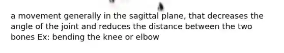 a movement generally in the sagittal plane, that decreases the angle of the joint and reduces the distance between the two bones Ex: bending the knee or elbow