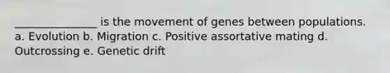 _______________ is the movement of genes between populations. a. Evolution b. Migration c. Positive assortative mating d. Outcrossing e. <a href='https://www.questionai.com/knowledge/kiDrgjXyQn-genetic-drift' class='anchor-knowledge'>genetic drift</a>