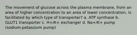 The movement of glucose across the plasma membrane, from an area of higher concentration to an area of lower concentration, is facilitated by which type of transporter? a. ATP synthase b. GLUT1 transporter c. H+/K+ exchanger d. Na+/K+ pump (sodium-potassium pump)