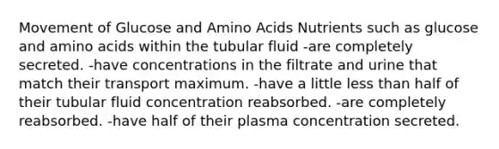 Movement of Glucose and Amino Acids Nutrients such as glucose and amino acids within the tubular fluid -are completely secreted. -have concentrations in the filtrate and urine that match their transport maximum. -have a little less than half of their tubular fluid concentration reabsorbed. -are completely reabsorbed. -have half of their plasma concentration secreted.