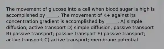 The movement of glucose into a cell when blood sugar is high is accomplished by _____. The movement of K+ against its concentration gradient is accomplished by _____. A) simple diffusion; active transport D) simple diffusion; passive transport B) passive transport; passive transport E) passive transport; active transport C) active transport; membrane potential