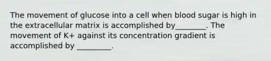 The movement of glucose into a cell when blood sugar is high in the extracellular matrix is accomplished by________. The movement of K+ against its concentration gradient is accomplished by _________.