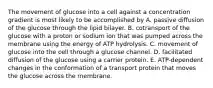 The movement of glucose into a cell against a concentration gradient is most likely to be accomplished by A. passive diffusion of the glucose through the lipid bilayer. B. cotransport of the glucose with a proton or sodium ion that was pumped across the membrane using the energy of ATP hydrolysis. C. movement of glucose into the cell through a glucose channel. D. facilitated diffusion of the glucose using a carrier protein. E. ATP-dependent changes in the conformation of a transport protein that moves the glucose across the membrane.