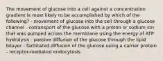 The movement of glucose into a cell against a concentration gradient is most likely to be accomplished by which of the following? - movement of glucose into the cell through a glucose channel - cotransport of the glucose with a proton or sodium ion that was pumped across the membrane using the energy of ATP hydrolysis - passive diffusion of the glucose through the lipid bilayer - facilitated diffusion of the glucose using a carrier protein - receptor-mediated endocytosis