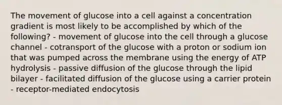 The movement of glucose into a cell against a concentration gradient is most likely to be accomplished by which of the following? - movement of glucose into the cell through a glucose channel - cotransport of the glucose with a proton or sodium ion that was pumped across the membrane using the energy of ATP hydrolysis - passive diffusion of the glucose through the lipid bilayer - facilitated diffusion of the glucose using a carrier protein - receptor-mediated endocytosis