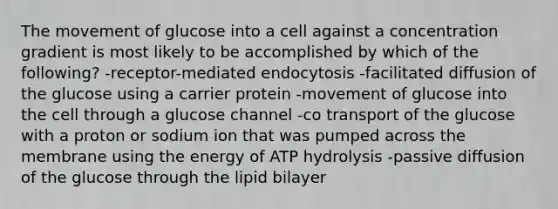 The movement of glucose into a cell against a concentration gradient is most likely to be accomplished by which of the following? -receptor-mediated endocytosis -facilitated diffusion of the glucose using a carrier protein -movement of glucose into the cell through a glucose channel -co transport of the glucose with a proton or sodium ion that was pumped across the membrane using the energy of ATP hydrolysis -passive diffusion of the glucose through the lipid bilayer