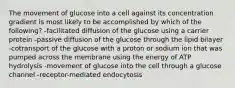 The movement of glucose into a cell against its concentration gradient is most likely to be accomplished by which of the following? -facilitated diffusion of the glucose using a carrier protein -passive diffusion of the glucose through the lipid bilayer -cotransport of the glucose with a proton or sodium ion that was pumped across the membrane using the energy of ATP hydrolysis -movement of glucose into the cell through a glucose channel -receptor-mediated endocytosis