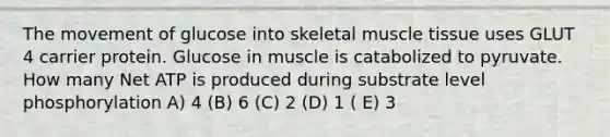 The movement of glucose into skeletal muscle tissue uses GLUT 4 carrier protein. Glucose in muscle is catabolized to pyruvate. How many Net ATP is produced during substrate level phosphorylation A) 4 (B) 6 (C) 2 (D) 1 ( E) 3