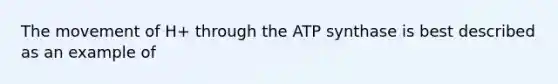 The movement of H+ through the ATP synthase is best described as an example of