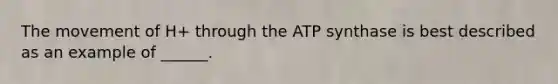 The movement of H+ through the ATP synthase is best described as an example of ______.