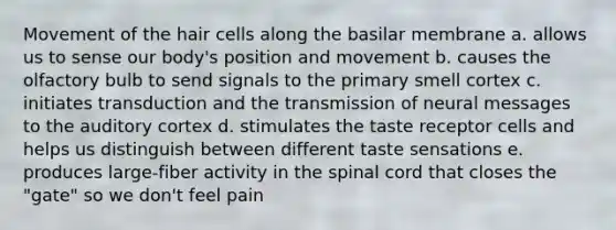 Movement of the hair cells along the basilar membrane a. allows us to sense our body's position and movement b. causes the olfactory bulb to send signals to the primary smell cortex c. initiates transduction and the transmission of neural messages to the auditory cortex d. stimulates the taste receptor cells and helps us distinguish between different taste sensations e. produces large-fiber activity in the spinal cord that closes the "gate" so we don't feel pain