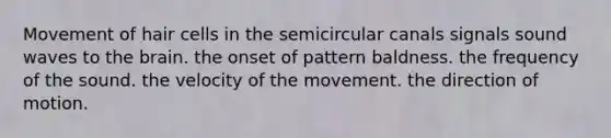 Movement of hair cells in the semicircular canals signals sound waves to the brain. the onset of pattern baldness. the frequency of the sound. the velocity of the movement. the direction of motion.