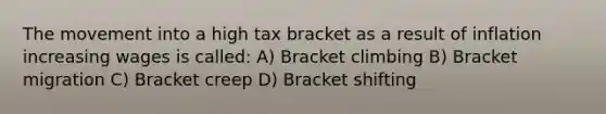 The movement into a high tax bracket as a result of inflation increasing wages is called: A) Bracket climbing B) Bracket migration C) Bracket creep D) Bracket shifting