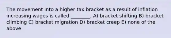 The movement into a higher tax bracket as a result of inflation increasing wages is called ________. A) bracket shifting B) bracket climbing C) bracket migration D) bracket creep E) none of the above