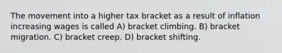 The movement into a higher tax bracket as a result of inflation increasing wages is called A) bracket climbing. B) bracket migration. C) bracket creep. D) bracket shifting.