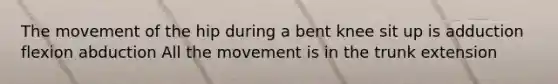 The movement of the hip during a bent knee sit up is adduction flexion abduction All the movement is in the trunk extension