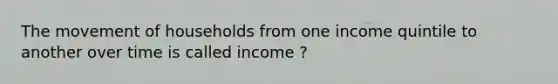 The movement of households from one income quintile to another over time is called income ?