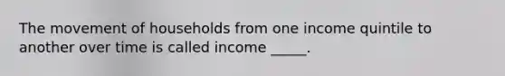 The movement of households from one income quintile to another over time is called income _____.