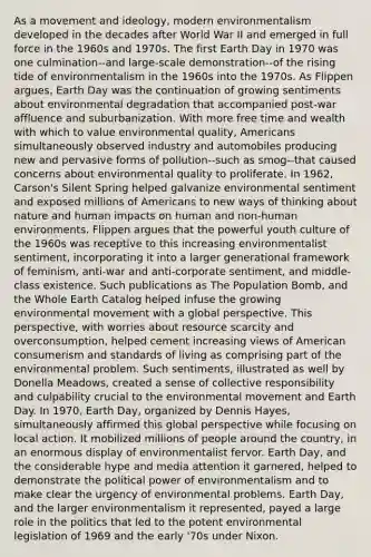 As a movement and ideology, modern environmentalism developed in the decades after World War II and emerged in full force in the 1960s and 1970s. The first Earth Day in 1970 was one culmination--and large-scale demonstration--of the rising tide of environmentalism in the 1960s into the 1970s. As Flippen argues, Earth Day was the continuation of growing sentiments about environmental degradation that accompanied post-war affluence and suburbanization. With more free time and wealth with which to value environmental quality, Americans simultaneously observed industry and automobiles producing new and pervasive forms of pollution--such as smog--that caused concerns about environmental quality to proliferate. In 1962, Carson's Silent Spring helped galvanize environmental sentiment and exposed millions of Americans to new ways of thinking about nature and human impacts on human and non-human environments. Flippen argues that the powerful youth culture of the 1960s was receptive to this increasing environmentalist sentiment, incorporating it into a larger generational framework of feminism, anti-war and anti-corporate sentiment, and middle-class existence. Such publications as The Population Bomb, and the Whole Earth Catalog helped infuse the growing environmental movement with a global perspective. This perspective, with worries about resource scarcity and overconsumption, helped cement increasing views of American consumerism and standards of living as comprising part of the environmental problem. Such sentiments, illustrated as well by Donella Meadows, created a sense of collective responsibility and culpability crucial to the environmental movement and Earth Day. In 1970, Earth Day, organized by Dennis Hayes, simultaneously affirmed this global perspective while focusing on local action. It mobilized millions of people around the country, in an enormous display of environmentalist fervor. Earth Day, and the considerable hype and media attention it garnered, helped to demonstrate the political power of environmentalism and to make clear the urgency of environmental problems. Earth Day, and the larger environmentalism it represented, payed a large role in the politics that led to the potent environmental legislation of 1969 and the early '70s under Nixon.