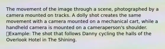 The movement of the image through a scene, photographed by a camera mounted on tracks. A dolly shot creates the same movement with a camera mounted on a mechanical cart, while a handheld camera is mounted on a cameraperson's shoulder. Example: The shot that follows Danny cycling the halls of the Overlook Hotel in The Shining.