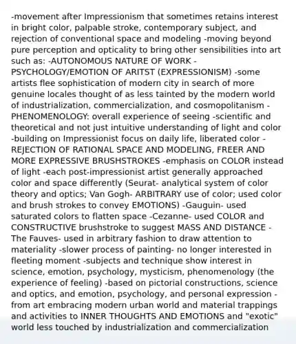 -movement after Impressionism that sometimes retains interest in bright color, palpable stroke, contemporary subject, and rejection of conventional space and modeling -moving beyond pure perception and opticality to bring other sensibilities into art such as: -AUTONOMOUS NATURE OF WORK -PSYCHOLOGY/EMOTION OF ARITST (EXPRESSIONISM) -some artists flee sophistication of modern city in search of more genuine locales thought of as less tainted by the modern world of industrialization, commercialization, and cosmopolitanism -PHENOMENOLOGY: overall experience of seeing -scientific and theoretical and not just intuitive understanding of light and color -building on Impressionist focus on daily life, liberated color -REJECTION OF RATIONAL SPACE AND MODELING, FREER AND MORE EXPRESSIVE BRUSHSTROKES -emphasis on COLOR instead of light -each post-impressionist artist generally approached color and space differently (Seurat- analytical system of color theory and optics; Van Gogh- ARBITRARY use of color; used color and brush strokes to convey EMOTIONS) -Gauguin- used saturated colors to flatten space -Cezanne- used COLOR and CONSTRUCTIVE brushstroke to suggest MASS AND DISTANCE -The Fauves- used in arbitrary fashion to draw attention to materiality -slower process of painting- no longer interested in fleeting moment -subjects and technique show interest in science, emotion, psychology, mysticism, phenomenology (the experience of feeling) -based on pictorial constructions, science and optics, and emotion, psychology, and personal expression -from art embracing modern urban world and material trappings and activities to INNER THOUGHTS AND EMOTIONS and "exotic" world less touched by industrialization and commercialization