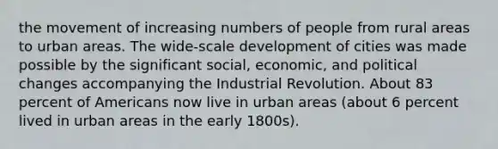 the movement of increasing numbers of people from rural areas to urban areas. The wide-scale development of cities was made possible by the significant social, economic, and political changes accompanying the Industrial Revolution. About 83 percent of Americans now live in urban areas (about 6 percent lived in urban areas in the early 1800s).