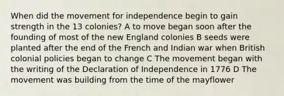 When did the movement for independence begin to gain strength in the 13 colonies? A to move began soon after the founding of most of the new England colonies B seeds were planted after the end of the French and Indian war when British colonial policies began to change C The movement began with the writing of the Declaration of Independence in 1776 D The movement was building from the time of the mayflower