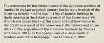 The movement for the independence of the Canadian province of Quebec in the late twentieth century had its roots in which of the following events? • A.The loss in 1763 of Spanish holdings in North America to the British as a result of the Seven Years' War (French and Indian War) • B.The loss in 1763 of New France to the British as a result of the Seven Years' War (French and Indian War) • C.The acquisition of the Louisiana Purchase by Thomas Jefferson in 1803 • D.The Spanish sale of a large swath of territory west of the Mississippi River to France in 1800