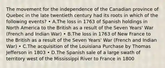 The movement for the independence of the Canadian province of Quebec in the late twentieth century had its roots in which of the following events? • A.The loss in 1763 of Spanish holdings in North America to the British as a result of the Seven Years' War (French and Indian War) • B.The loss in 1763 of New France to the British as a result of the Seven Years' War (French and Indian War) • C.The acquisition of the Louisiana Purchase by Thomas Jefferson in 1803 • D.The Spanish sale of a large swath of territory west of the Mississippi River to France in 1800