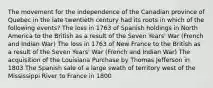 The movement for the independence of the Canadian province of Quebec in the late twentieth century had its roots in which of the following events? The loss in 1763 of Spanish holdings in North America to the British as a result of the Seven Years' War (French and Indian War) The loss in 1763 of New France to the British as a result of the Seven Years' War (French and Indian War) The acquisition of the Louisiana Purchase by Thomas Jefferson in 1803 The Spanish sale of a large swath of territory west of the Mississippi River to France in 1800